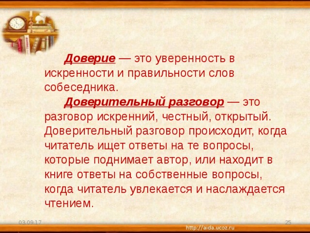  Доверие   — это уверенность в искренности и правильности слов собеседника.         Доверительный разговор  — это разговор искренний, честный, открытый. Доверительный разговор происходит, когда читатель ищет ответы на те вопросы, которые поднимает автор, или находит в книге ответы на собственные вопросы, когда читатель увлекается и наслаждается чтением. 03.09.17  