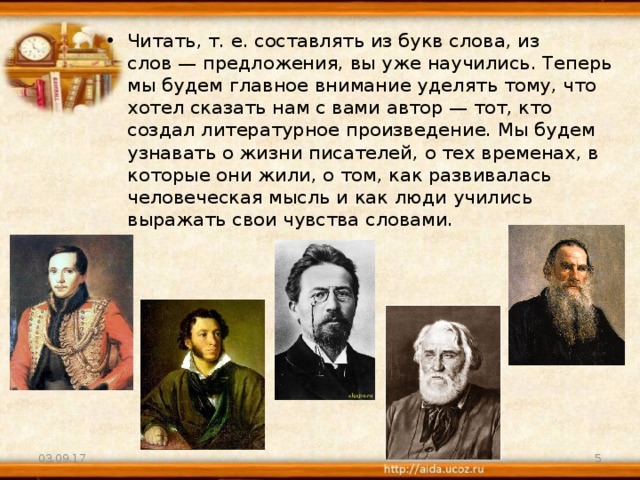 Читать, т. е. составлять из букв слова, из слов — предложения, вы уже научились. Теперь мы будем главное внимание уделять тому, что хотел сказать нам с вами автор — тот, кто создал литературное произведение. Мы будем узнавать о жизни писателей, о тех временах, в которые они жили, о том, как развивалась человеческая мысль и как люди учились выражать свои чувства словами. 03.09.17  