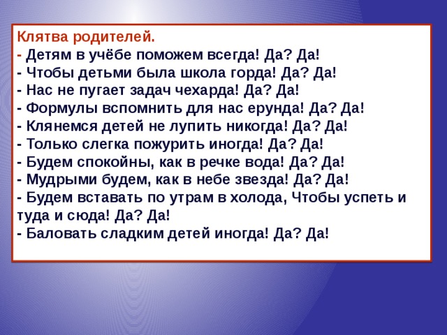 Клятва родителей.  - Детям в учёбе поможем всегда! Да? Да!  - Чтобы детьми была школа горда! Да? Да!  - Нас не пугает задач чехарда! Да? Да!  - Формулы вспомнить для нас ерунда! Да? Да!  - Клянемся детей не лупить никогда! Да? Да!  - Только слегка пожурить иногда! Да? Да!  - Будем спокойны, как в речке вода! Да? Да!  - Мудрыми будем, как в небе звезда! Да? Да!  - Будем вставать по утрам в холода, Чтобы успеть и туда и сюда! Да? Да!  - Баловать сладким детей иногда! Да? Да!