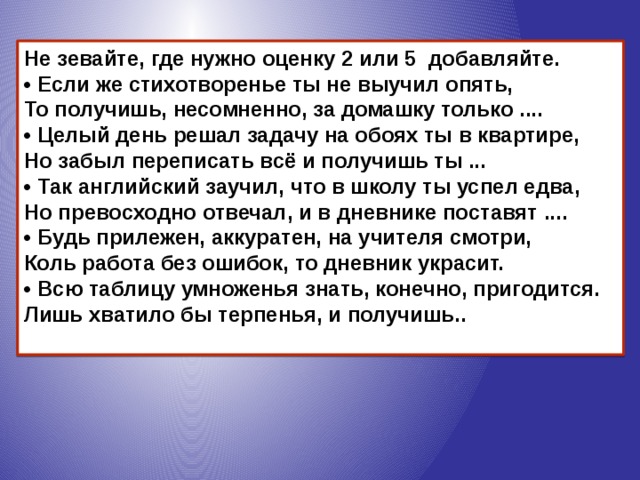 Не зевайте, где нужно оценку 2 или 5 добавляйте.  • Если же стихотворенье ты не выучил опять,   То получишь, несомненно, за домашку только ....  • Целый день решал задачу на обоях ты в квартире,   Но забыл переписать всё и получишь ты ...  • Так английский заучил, что в школу ты успел едва,   Но превосходно отвечал, и в дневнике поставят ....  • Будь прилежен, аккуратен, на учителя смотри,   Коль работа без ошибок, то дневник украсит.  • Всю таблицу умноженья знать, конечно, пригодится.   Лишь хватило бы терпенья, и получишь..