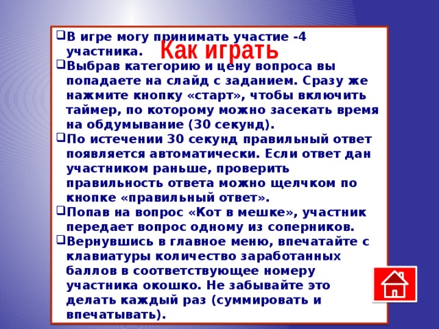 В игре могу принимать участие -4 участника. Выбрав категорию и цену вопроса вы попадаете на слайд с заданием. Сразу же нажмите кнопку «старт», чтобы включить таймер, по которому можно засекать время на обдумывание (30 секунд). По истечении 30 секунд правильный ответ появляется автоматически. Если ответ дан участником раньше, проверить правильность ответа можно щелчком по кнопке «правильный ответ». Попав на вопрос «Кот в мешке», участник передает вопрос одному из соперников. Вернувшись в главное меню, впечатайте с клавиатуры количество заработанных баллов в соответствующее номеру участника окошко. Не забывайте это делать каждый раз (суммировать и впечатывать).