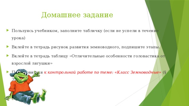 Домашнее задание Пользуясь учебником, заполните табличку (если не успели в течение урока) Вклейте в тетрадь рисунок развития земноводного, подпишите этапы. Вклейте в тетрадь таблицу «Отличительные особенности головастика от взрослой лягушки» Подготовиться к контрольной работе по теме: «Класс Земноводные» (§ 35 – 38) 