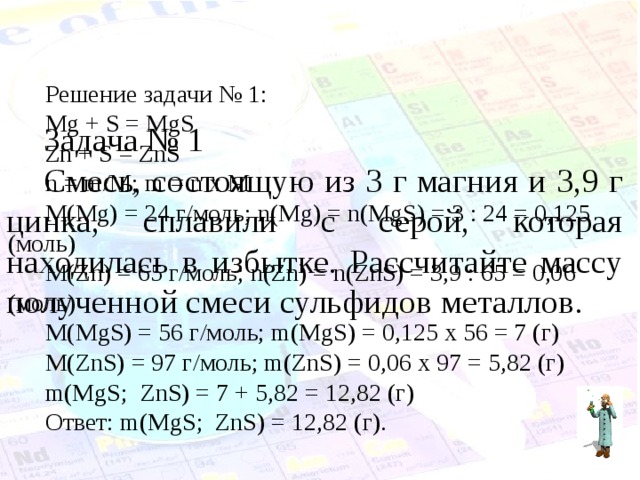 Решение задачи № 1: Mg + S = MgS Zn + S = ZnS n = m/M; m = n x M M(Mg) = 24 г/моль; n(Mg) = n(MgS) = 3 : 24 = 0,125 ( моль) М( Zn) = 65 г/моль; n(Zn) = n(ZnS) = 3,9 : 65 = 0,06 ( моль) М( MgS) = 56 г/моль; m ( MgS) = 0,125 х 56 = 7 (г) М( ZnS) = 97 г/моль; m ( ZnS) = 0,06 х 97 = 5,82 (г) m(MgS; ZnS) = 7 + 5,82 = 12,82 ( г) Ответ: m(MgS; ZnS) = 12,82 ( г). Задача № 1 Смесь, состоящую из 3 г магния и 3,9 г цинка, сплавили с серой, которая находилась в избытке. Рассчитайте массу полученной смеси сульфидов металлов. 