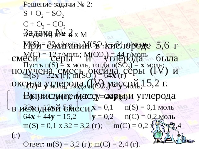 Решение задачи № 2: S + O 2 = SO 2 C + O 2 = CO 2 n = m/M; m = n x M M ( S ) = 32 г/моль; M ( SO 2 ) = 64 г/моль; M ( C ) = 12 г/моль; M ( CO 2 ) = 44 г/моль Пусть n ( S ) = x  моль, тогда n ( SO 2 ) = x  моль; m ( S ) = 32 x (г); m ( SO 2 ) = 64 x (г) n ( C )= y моль, тогда n ( CO 2 ) = y моль; m ( C ) = 12 y (г); m ( CO 2 ) = 44 y (г) 32 x + 12 y = 5,6 x = 0,1 n(S) = 0,1 моль 64 x + 44 y = 15,2 y = 0,2 n(C) = 0,2 моль m(S) = 0 , 1 x 32 = 3 , 2 (г) ; m(C) = 0 , 2 x 12 = 2 , 4 (г) Ответ: m(S) = 3,2 (г); m(C) = 2,4 (г). Задача № 2 При сжигании в кислороде 5,6 г смеси серы и углерода была получена смесь оксида серы ( IV ) и оксида углерода (IV) массой 15,2 г. Вычислите массу серы и углерода в исходной смеси. 