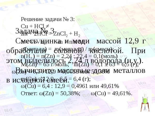 Решение задачи № 3: Cu + HCl ≠ Zn + 2HCl = ZnCl 2 + H 2 n = V/Vm;  m = n x M;  ω( металл) = m( металла) / m( смеси); n(H 2 ) = n(Zn) = 2,24 : 22,4 = 0,1( моль) M(Zn) = 65 г/моль;  m(Zn) = 0,1 х 65 = 6,5 (г); ω( Zn) = 6,5 : 12,9 = 0,5038 или 50,38% m( С u) = 12,9 – 6,5 = 6,4 ( г);  ω( С u) = 6,4 : 12,9 = 0,4961 или 49,61% Ответ: ω( Zn) = 50,38%;   ω( С u) = 49,61%. Задача № 3 Смесь цинка и меди массой 12,9 г обработали соляной кислотой. При этом выделилось 2,24 л водорода (н.у.). Вычислите массовые доли металлов в исходной смеси. 