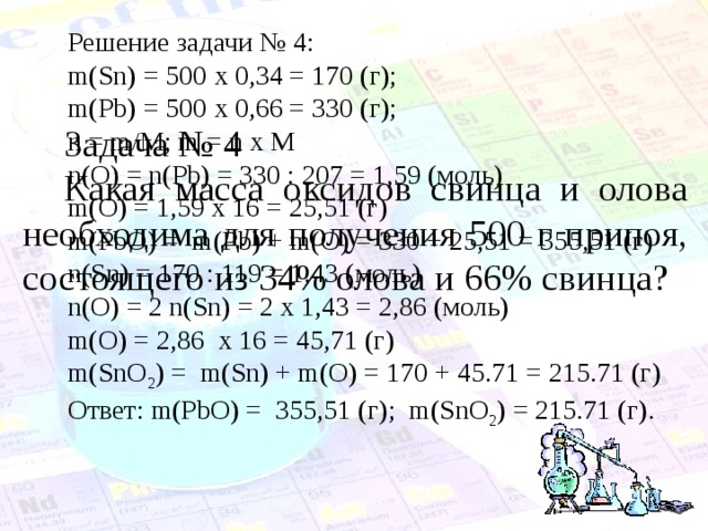 Решение задачи № 4: m(Sn) = 500 х 0,34 = 170 (г); m(Pb) = 500 х 0,66 = 330 (г); n = m/M; m = n x M n(O) = n(Pb) = 330 : 207 = 1,59 ( моль) m(O) = 1,59 х 16 = 25,51 (г) m(PbO) = m(Pb) + m(O) = 330 + 25,51 = 355,51 ( г) n(Sn) = 170 : 119 = 1,43 ( моль) n(O) = 2 n(Sn) = 2 х 1,43 = 2,86 (моль) m(O) = 2,86 х 16 = 45,71 (г) m(SnO 2 ) = m(Sn) + m(O) = 170 + 45.71 = 215.71 ( г) Ответ: m(PbO) = 355,51 ( г); m(SnO 2 ) = 215.71 ( г). Задача № 4 Какая масса оксидов свинца и олова необходима для получения 500 г припоя, состоящего из 34% олова и 66% свинца? 