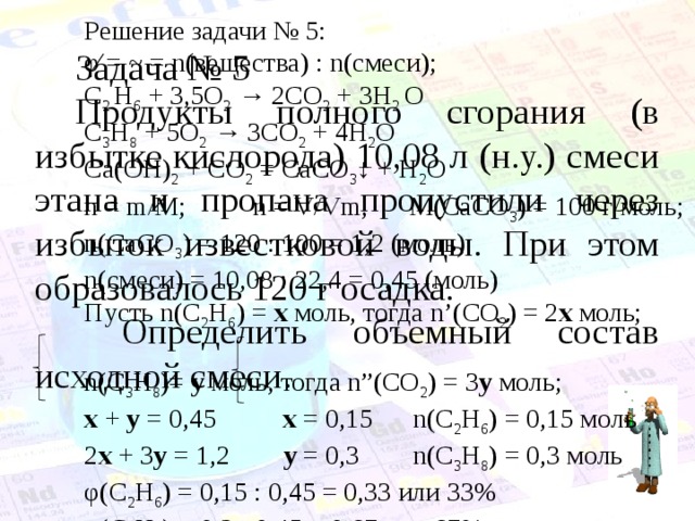 Решение задачи № 5: φ = ~ = n( вещества) : n( смеси);  C 2 H 6 + 3,5O 2 → 2CO 2 + 3H 2 O C 3 H 8 + 5O 2 → 3CO 2 + 4H 2 O Ca(OH) 2 + CO 2 = CaCO 3 ↓ + H 2 O n = m/M;  n = V/Vm; M(CaCO 3 ) = 100 г/моль; n(CaCO 3 ) = 120 : 100 = 1,2 ( моль) n( смеси) = 10,08 : 22,4 = 0,45 (моль)  Пусть n(C 2 H 6 ) = x  моль, тогда n’(CO 2 ) = 2 x  моль; n(C 3 H 8 )= y  моль, тогда n”(CO 2 ) = 3 y  моль; x + y = 0,45 x = 0,15 n(C 2 H 6 ) = 0,15 моль 2 x + 3 y = 1,2 y = 0,3 n(C 3 H 8 ) = 0,3 моль φ( C 2 H 6 ) = 0,15 : 0,45 = 0,33 или 33% φ( C 3 H 8 ) = 0,3 : 0,45 = 0,67 или 67% Ответ: φ( C 2 H 6 ) = 33%; φ( C 3 H 8 ) = 67%. Задача № 5 Продукты полного сгорания (в избытке кислорода) 10,08 л (н.у.) смеси этана и пропана пропустили через избыток известковой воды. При этом образовалось 120  г осадка.  Определить объемный состав исходной смеси. 