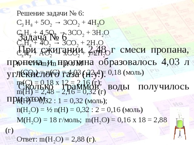 Решение задачи № 6 : C 3  H 8 + 5O 2 → 3CO 2 + 4H 2 O C 3 H 6 + 4,5O 2 → 3CO 2 + 3H 2 O C 3 H 4 + 4O 2 → 3CO 2 + 2H 2 O C x H y + AO 2 → xCO 2 + y/2H 2 O n = V/Vm; m = n x M n(CO 2 ) = n(C) = 4,03 : 22,4 = 0,18 (моль) m(C) = 0,18 х 12 = 2,16 (г);  m(Н) = 2,48 – 2,16 = 0,32 (г)  n(Н) = 0,32 : 1 = 0,32 (моль) ; n(H 2 O) = ½ n(Н) = 0,32 : 2 = 0,16 (моль) М(H 2 O) = 18 г/моль;  m(H 2 O) = 0,16 х 18 = 2,88 (г) Ответ: m(H 2 O) = 2,88 (г). Задача № 6 При сжигании 2,48  г смеси пропана, пропена и пропина образовалось 4,03  л углекислого газа (н.у.). Сколько граммов воды получилось при этом. 