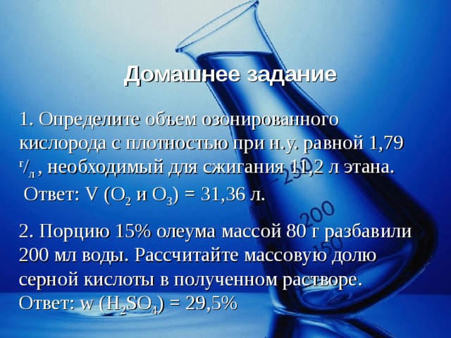 Домашнее задание 1. Определите объем озонированного кислорода с плотностью при н.у. равной 1,79 г / л , необходимый для сжигания 11,2 л этана.  Ответ: V ( O 2 и O 3 ) = 31,36 л. 2. Порцию 15% олеума массой 80 г разбавили 200 мл воды. Рассчитайте массовую долю серной кислоты в полученном растворе. Ответ: w (H 2 SO 4 ) = 29 ,5% 