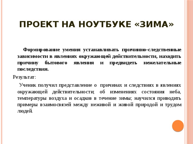 Проект на ноутбуке «Зима»     Формирование умения устанавливать причинно-следственные зависимости в явлениях окружающей действительности, находить причину бытового явления и предвидеть нежелательные последствия.  Результат:  Ученик получил представление о причинах и следствиях в явлениях окружающей действительности; об изменениях состояния неба, температуры воздуха и осадков в течение зимы; научился приводить примеры взаимосвязей между неживой и живой природой и трудом людей. 