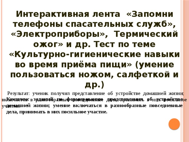 Интерактивная лента  «Запомни телефоны спасательных служб», «Электроприборы», Термический ожог» и др. Тест по теме «Культурно-гигиенические навыки во время приёма пищи» (умение пользоваться ножом, салфеткой и др.)  Комплекс заданий по формированию представления об устройстве домашней жизни; умение включаться в разнообразные повседневные дела, принимать в них посильное участие.  Результат: ученик получил представление об устройстве домашней жизни; включается в разнообразные повседневные дела, принимать в них посильное участие. 