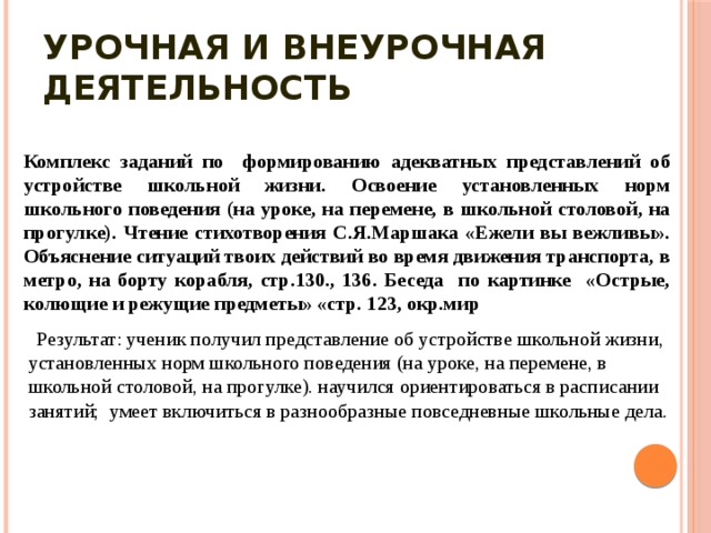 Урочная и внеурочная деятельность Комплекс заданий по формированию адекватных представлений об устройстве школьной жизни. Освоение установленных норм школьного поведения (на уроке, на перемене, в школьной столовой, на прогулке). Чтение стихотворения С.Я.Маршака «Ежели вы вежливы». Объяснение ситуаций твоих действий во время движения транспорта, в метро, на борту корабля, стр.130., 136. Беседа по картинке «Острые, колющие и режущие предметы» «стр. 123, окр.мир  Результат: ученик получил представление об устройстве школьной жизни, установленных норм школьного поведения (на уроке, на перемене, в школьной столовой, на прогулке). научился ориентироваться в расписании занятий; умеет включиться в разнообразные повседневные школьные дела. 