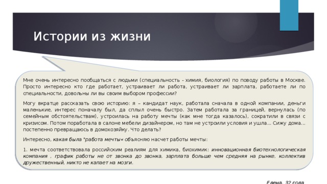 Истории из жизни Мне очень интересно пообщаться с людьми (специальность - химия, биология) по поводу работы в Москве. Просто интересно кто где работает, устраивает ли работа, устраивает ли зарплата, работаете ли по специальности, довольны ли вы своим выбором профессии? Могу вкратце рассказать свою историю: я – кандидат наук, работала сначала в одной компании, деньги маленькие, интерес поначалу был, да сплыл очень быстро. Затем работала за границей, вернулась (по семейным обстоятельствам), устроилась на работу мечты (как мне тогда казалось), сократили в связи с кризисом. Потом поработала в салоне мебели дизайнером, но там не устроили условия и ушла... Сижу дома... постепенно превращаюсь в домохозяйку. Что делать? Интересно, какая была 