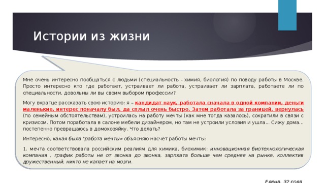Истории из жизни Мне очень интересно пообщаться с людьми (специальность - химия, биология) по поводу работы в Москве. Просто интересно кто где работает, устраивает ли работа, устраивает ли зарплата, работаете ли по специальности, довольны ли вы своим выбором профессии? Могу вкратце рассказать свою историю: я – кандидат наук, работала сначала в одной компании, деньги маленькие, интерес поначалу был, да сплыл очень быстро. Затем работала за границей, вернулась (по семейным обстоятельствам), устроилась на работу мечты (как мне тогда казалось), сократили в связи с кризисом. Потом поработала в салоне мебели дизайнером, но там не устроили условия и ушла... Сижу дома... постепенно превращаюсь в домохозяйку. Что делать? Интересно, какая была 