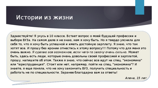 Истории из жизни Здравствуйте! Я учусь в 10 классе. Встает вопрос о моей будущей профессии и выборе ВУЗа. На самом деле я не знаю, кем я хочу быть. Но я твердо уяснила для себя то, что я хочу быть успешной и иметь достойную зарплату. Я знаю, что так хотят все. И прошу без иронии отнестись к этому вопросу!!! Потому что для меня это очень важно . Я сделаю все возможное, если чего-то захочу очень сильно. Может быть, здесь есть люди, которые очень довольны своей профессией и зарплатой, прошу, напишите об этом. Также я знаю, что сейчас все идут на спец. 