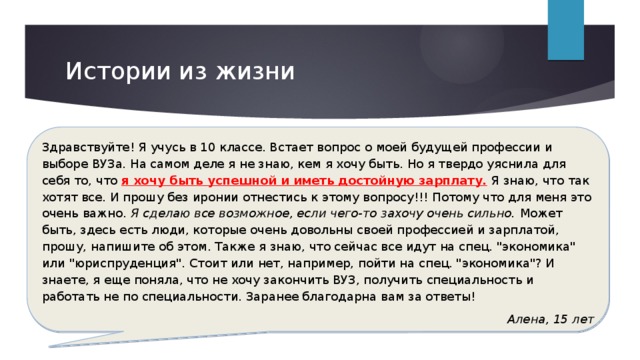 Истории из жизни Здравствуйте! Я учусь в 10 классе. Встает вопрос о моей будущей профессии и выборе ВУЗа. На самом деле я не знаю, кем я хочу быть. Но я твердо уяснила для себя то, что я хочу быть успешной и иметь достойную зарплату. Я знаю, что так хотят все. И прошу без иронии отнестись к этому вопросу!!! Потому что для меня это очень важно . Я сделаю все возможное, если чего-то захочу очень сильно. Может быть, здесь есть люди, которые очень довольны своей профессией и зарплатой, прошу, напишите об этом. Также я знаю, что сейчас все идут на спец. 
