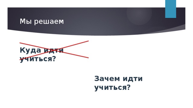 Мы решаем Куда идти учиться? Зачем идти учиться? 