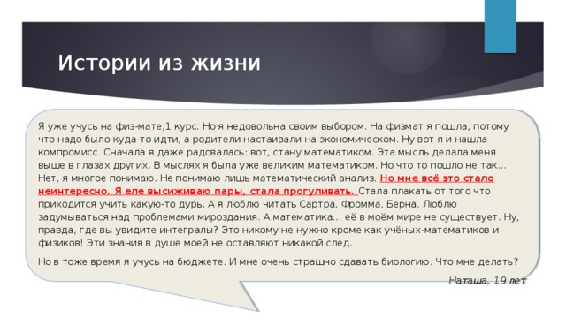 Истории из жизни Я уже учусь на физ-мате,1 курс. Но я недовольна своим выбором. На физмат я пошла, потому что надо было куда-то идти, а родители настаивали на экономическом. Ну вот я и нашла компромисс. Сначала я даже радовалась: вот, стану математиком. Эта мысль делала меня выше в глазах других. В мыслях я была уже великим математиком. Но что то пошло не так… Нет, я многое понимаю. Не понимаю лишь математический анализ. Но мне всё это стало неинтересно. Я еле высиживаю пары, стала прогуливать. Стала плакать от того что приходится учить какую-то дурь. А я люблю читать Сартра, Фромма, Берна. Люблю задумываться над проблемами мироздания. А математика… её в моём мире не существует. Ну, правда, где вы увидите интегралы? Это никому не нужно кроме как учёных-математиков и физиков! Эти знания в душе моей не оставляют никакой след. Но в тоже время я учусь на бюджете. И мне очень страшно сдавать биологию. Что мне делать?  Наташа, 19 лет   