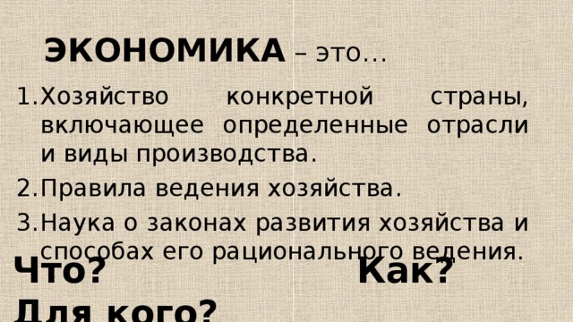 ЭКОНОМИКА – это… Хозяйство конкретной страны, включающее определенные отрасли и виды производства. Правила ведения хозяйства. Наука о законах развития хозяйства и способах его рационального ведения. Что? Как? Для кого? 