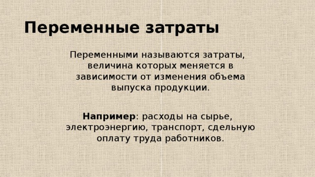 Переменные затраты Переменными называются затраты, величина которых меняется в зависимости от изменения объема выпуска продукции. Например : расходы на сырье, электроэнергию, транспорт, сдельную оплату труда работников. 