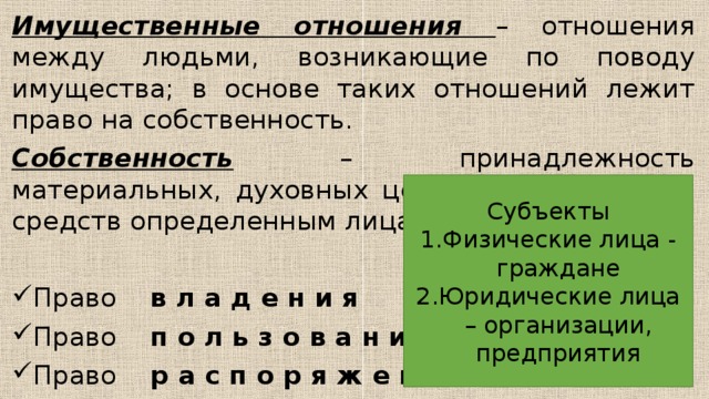 Имущественные отношения – отношения между людьми, возникающие по поводу имущества; в основе таких отношений лежит право на собственность. Собственность – принадлежность материальных, духовных ценностей, денежных средств определенным лицам – собственникам. Право в л а д е н и я Право п о л ь з о в а н и я Право р а с п о р я ж е н и я Субъекты Физические лица - граждане Юридические лица – организации, предприятия 