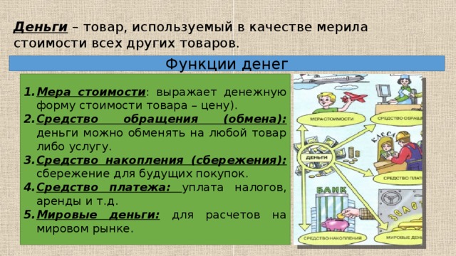 Деньги – товар, используемый в качестве мерила стоимости всех других товаров. Функции денег Мера стоимости : выражает денежную форму стоимости товара – цену). Средство обращения (обмена): деньги можно обменять на любой товар либо услугу. Средство накопления (сбережения): сбережение для будущих покупок. Средство платежа: уплата налогов, аренды и т.д. Мировые деньги: для расчетов на мировом рынке. 