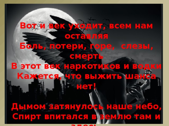 Вот и век уходит, всем нам оставляя  Боль, потери, горе, слезы, смерть  В этот век наркотиков и водки  Кажется, что выжить шанса нет!  Дымом затянулось наше небо,  Спирт впитался в землю там и здесь,  Но мы всё же знаем, что на счастье -  Есть ещё надежда, точно, есть.   