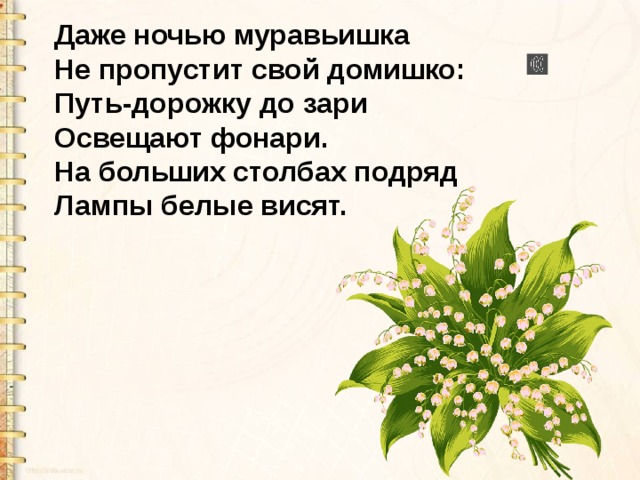 Даже ночью муравьишка Не пропустит свой домишко: Путь-дорожку до зари Освещают фонари. На больших столбах подряд Лампы белые висят. 