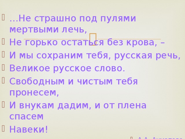 … Не страшно под пулями мертвыми лечь, Не горько остаться без крова, – И мы сохраним тебя, русская речь, Великое русское слово. Свободным и чистым тебя пронесем, И внукам дадим, и от плена спасем Навеки! А.А. Ахматова 