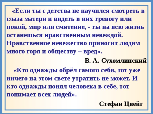  «Если ты с детства не научился смотреть в глаза матери и видеть в них тревогу или покой, мир или смятение, - ты на всю жизнь останешься нравственным невеждой. Нравственное невежество приносит людям много горя и обществу – вред».  В. А. Сухомлинский  «Кто однажды обрёл самого себя, тот уже ничего на этом свете утратить не может. И кто однажды понял человека в себе, тот понимает всех людей».  Стефан Цвейг 