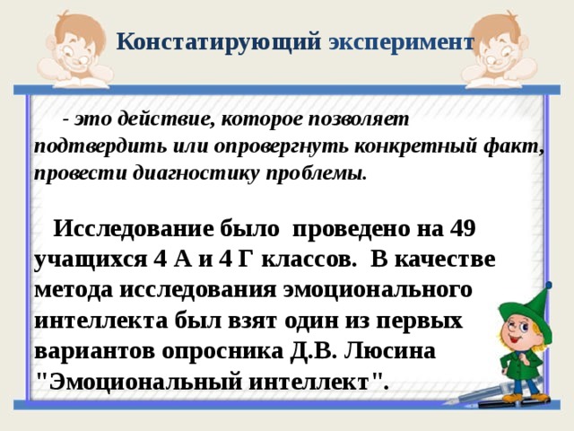 Констатирующий эксперимент  - это действие, которое позволяет подтвердить или опровергнуть конкретный факт, провести диагностику проблемы.   Исследование было проведено на 49 учащихся 4 А и 4 Г классов. В качестве метода исследования эмоционального интеллекта был взят один из первых вариантов опросника Д.В. Люсина 