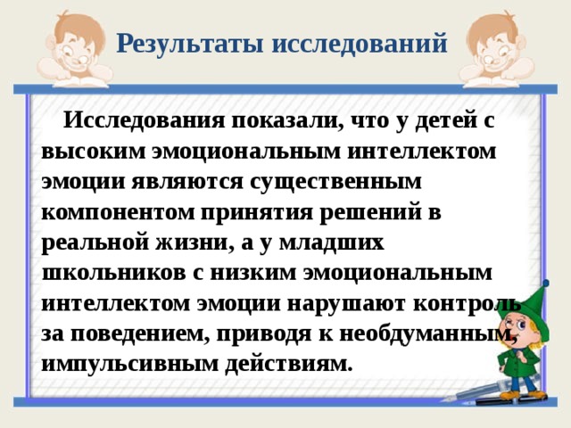 Результаты исследований   Исследования показали, что у детей с высоким эмоциональным интеллектом эмоции являются существенным компонентом принятия решений в реальной жизни, а у младших школьников с низким эмоциональным интеллектом эмоции нарушают контроль за поведением, приводя к необдуманным, импульсивным действиям.  