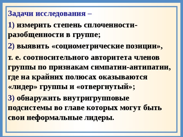 Задачи исследования – 1) измерить степень сплоченности- разобщенности в группе; 2) выявить «социометрические позиции», т. е. соотносительного авторитета членов группы по признакам симпатии-антипатии, где на крайних полюсах оказываются «лидер» группы и «отвергнутый»; 3) обнаружить внутригрупповые подсистемы во главе которых могут быть свои неформальные лидеры.  