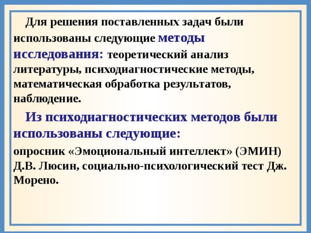  Для решения поставленных задач были использованы следующие методы исследования: теоретический анализ литературы, психодиагностические методы, математическая обработка результатов, наблюдение.  Из психодиагностических методов были использованы следующие: опросник «Эмоциональный интеллект» (ЭМИН) Д.В. Люсин, социально-психологический тест Дж. Морено.  