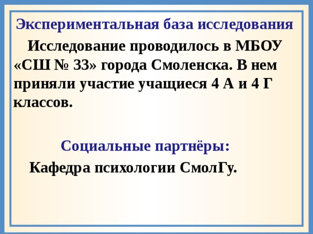 Экспериментальная база исследования  Исследование проводилось в МБОУ «СШ № 33» города Смоленска. В нем приняли участие учащиеся 4 А и 4 Г классов.   Социальные партнёры:  Кафедра психологии СмолГу.  