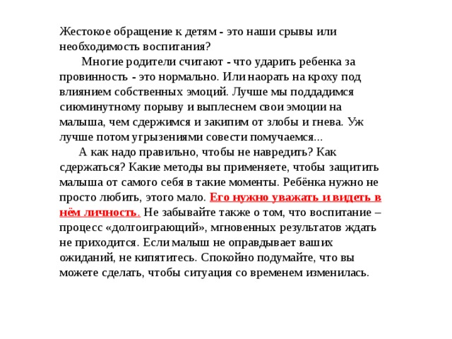 Жестокое обращение к детям - это наши срывы или необходимость воспитания?  Многие родители считают - что ударить ребенка за провинность - это нормально. Или наорать на кроху под влиянием собственных эмоций. Лучше мы поддадимся сиюминутному порыву и выплеснем свои эмоции на малыша, чем сдержимся и закипим от злобы и гнева. Уж лучше потом угрызениями совести помучаемся...  А как надо правильно, чтобы не навредить? Как сдержаться? Какие методы вы применяете, чтобы защитить малыша от самого себя в такие моменты. Ребёнка нужно не просто любить, этого мало. Его нужно уважать и видеть в нём  личность . Не забывайте также о том, что воспитание – процесс «долгоиграющий», мгновенных результатов ждать не приходится. Если малыш не оправдывает ваших ожиданий, не кипятитесь. Спокойно подумайте, что вы можете сделать, чтобы ситуация со временем изменилась. 