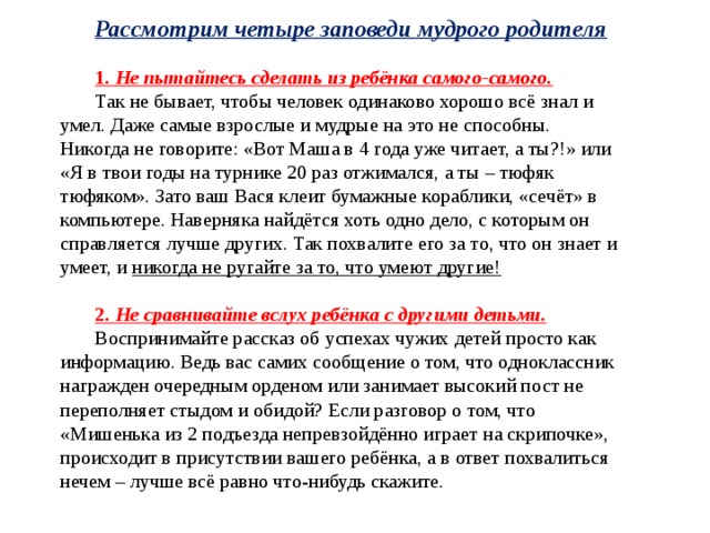 Рассмотрим четыре заповеди мудрого родителя  1. Не пытайтесь сделать из ребёнка самого-самого. Так не бывает, чтобы человек одинаково хорошо всё знал и умел. Даже самые взрослые и мудрые на это не способны. Никогда не говорите: «Вот Маша в 4 года уже читает, а ты?!» или «Я в твои годы на турнике 20 раз отжимался, а ты – тюфяк тюфяком». Зато ваш Вася клеит бумажные кораблики, «сечёт» в компьютере. Наверняка найдётся хоть одно дело, с которым он справляется лучше других. Так похвалите его за то, что он знает и умеет, и никогда не ругайте за то, что умеют другие!  2. Не сравнивайте вслух ребёнка с другими детьми. Воспринимайте рассказ об успехах чужих детей просто как информацию. Ведь вас самих сообщение о том, что одноклассник награжден очередным орденом или занимает высокий пост не переполняет стыдом и обидой? Если разговор о том, что «Мишенька из 2 подъезда непревзойдённо играет на скрипочке», происходит в присутствии вашего ребёнка, а в ответ похвалиться нечем – лучше всё равно что-нибудь скажите. 