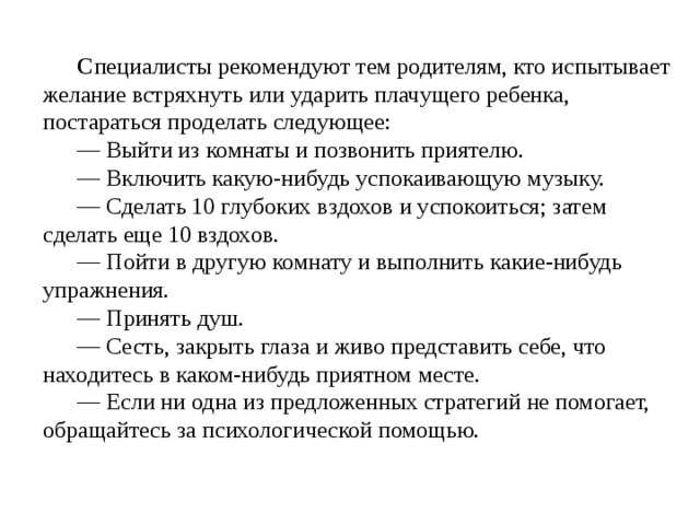 С пециалисты рекомендуют тем родителям, кто испытывает желание встряхнуть или ударить плачущего ребенка, постараться проделать следующее: — Выйти из комнаты и позвонить приятелю. — Включить какую-нибудь успокаивающую музыку. — Сделать 10 глубоких вздохов и успокоиться; затем сделать еще 10 вздохов. — Пойти в другую комнату и выполнить какие-нибудь упражнения. — Принять душ. — Сесть, закрыть глаза и живо представить себе, что находитесь в каком-нибудь приятном месте. — Если ни одна из предложенных стратегий не помогает, обращайтесь за психологической помощью. 