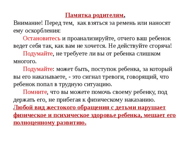 Памятка родителям . Внимание! Перед тем,  как взяться за ремень или наносят ему оскорбления:       Остановитесь и проанализируйте, отчего ваш ребе­нок ведет себя так, как вам не хочется. Не действуйте сго­ряча!       Подумайте , не требуете ли вы от ребенка слишком многого.       Подумайте : может быть, поступок ребенка, за кото­рый вы его наказываете, - это сигнал тревоги, говорящий, что ребенок попал в трудную ситуацию.       Помните , что вы можете помочь своему ребенку, под­держать его, не прибегая к физическому наказанию. Любой вид жестокого обращения с детьми нарушает физическое и психическое здоровье ребенка, мешает его полноценному развитию.  