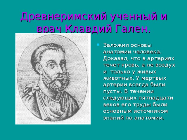 Древнеримский ученный и врач Клавдий Гален. Заложил основы анатомии человека. Доказал, что в артериях течет кровь, а не воздух и только у живых животных. У мертвых артерии всегда были пусты. В течении следующих пятнадцати веков его труды были основным источником знаний по анатомии. 