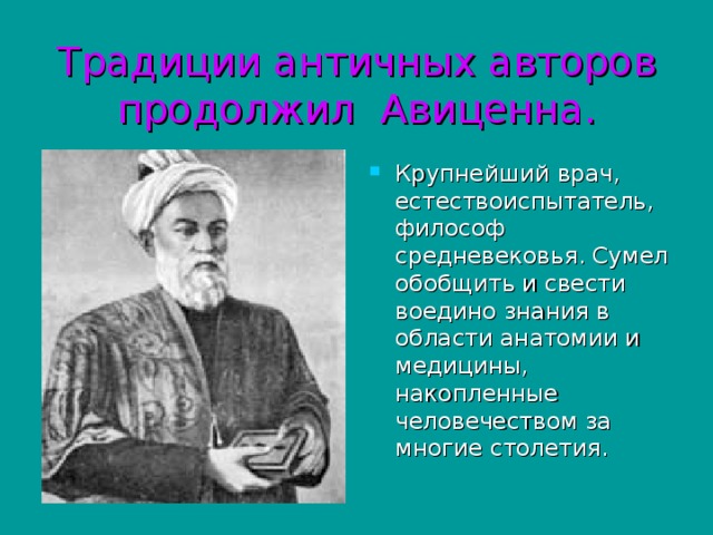 Традиции античных авторов продолжил Авиценна. Крупнейший врач, естествоиспытатель, философ средневековья. Сумел обобщить и свести воедино знания в области анатомии и медицины, накопленные человечеством за многие столетия. 