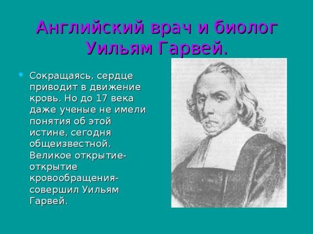 Английский врач и биолог Уильям Гарвей. Сокращаясь, сердце приводит в движение кровь. Но до 17 века даже ученые не имели понятия об этой истине, сегодня общеизвестной. Великое открытие- открытие кровообращения- совершил Уильям Гарвей.  