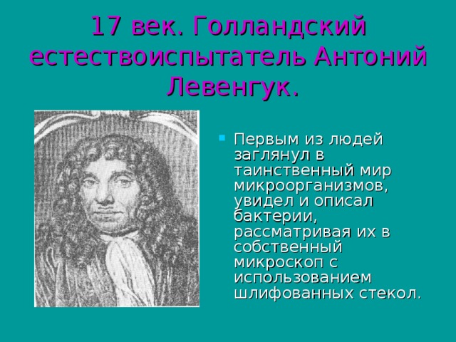 17 век. Голландский естествоиспытатель Антоний Левенгук. Первым из людей заглянул в таинственный мир микроорганизмов, увидел и описал бактерии, рассматривая их в собственный микроскоп с использованием шлифованных стекол . 