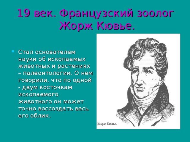 19 век. Французский зоолог  Жорж Кювье. Стал основателем науки об ископаемых животных и растениях – палеонтологии. О нем говорили, что по одной - двум косточкам ископаемого животного он может точно воссоздать весь его облик. 