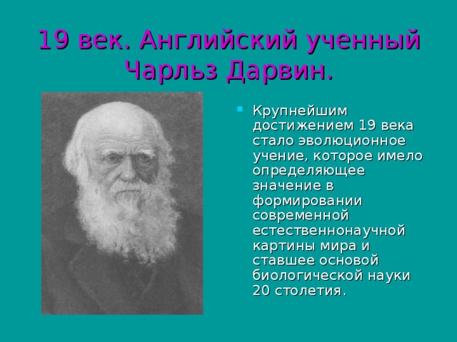 19 век. Английский ученный Чарльз Дарвин. Крупнейшим достижением 19 века стало эволюционное учение, которое имело определяющее значение в формировании современной естественнонаучной картины мира и ставшее основой биологической науки 20 столетия. 