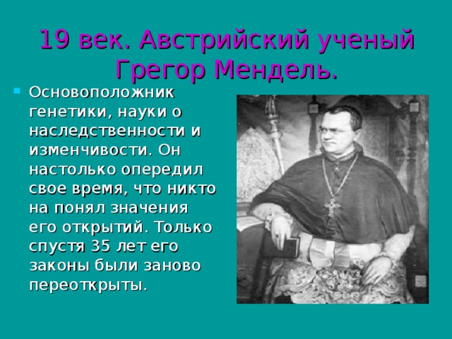 19 век. Австрийский ученый Грегор Мендель. Основоположник генетики, науки о наследственности и изменчивости. Он настолько опередил свое время, что никто на понял значения его открытий. Только спустя 35 лет его законы были заново переоткрыты. 