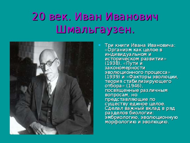 20 век. Иван Иванович Шмальгаузен. Три книги Ивана Ивановича: «Организм как целое в индивидуальном и историческом развитии» (1938), «Пути и закономерности эволюционного процесса» (1939) и «Факторы эволюции, теория стабилизирующего отбора» (1946), посвященные различным вопросам, но представляющие по существу единое целое. Сделал важный вклад в ряд разделов биологии: эмбриологию, эволюционную морфологию и эволюцию. 