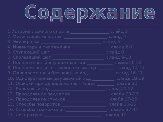 1.История лыжного спорта __________________ слайд 3 2. Физические качества  ____________________ слайд 4 3. Экипировка ____________________________ слайд 5 4. Инвентарь и снаряжение _________________  слайд 6-7 5. Ступающий шаг  ________________________  слайд 8 6. Скользящий шаг ________________________  слайд 9-10 7. Попеременный двушажный ход ____________  слайд11-13 8. Попеременный четырехшажный ход ________  слайд 14-15 9. Одновременный бесшажный ход ___________  слайд 16-17 10. Одновременный двушажный ход __________  слайд 18-19 11. Ошибки при одновременных ходах ________  слайд 20 12. Коньковый ход _________________________ слайд 21-22 13. Преодоление подъемов __________________ слайд 23-26 14. Преодоление спусков ___________________  слайд 27-29 15. Способы поворотов _____________________  слайд 30-36 16. Способы торможения ___________________   слайд 37-41 17. Литература ___________________________   слайд 42 