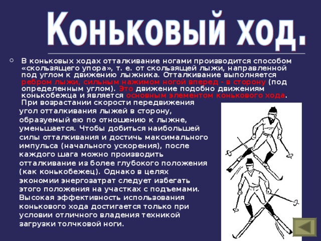 В коньковых ходах отталкивание ногами производится способом «скользящего упора», т. е. от скользящей лыжи, направленной под углом к движению лыжника. Отталкивание выполняется ребром лыжи, сильным нажимом ногой вперед - в сторону (под определенным углом). Это движение подобно движениям конькобежца и является основным элементом конькового хода . При возрастании скорости передвижения  угол отталкивания лыжей в сторону,  образуемый ею по отношению к лыжне,  уменьшается. Чтобы добиться наибольшей  силы отталкивания и достичь максимального  импульса (начального ускорения), после  каждого шага можно производить  отталкивание из более глубокого положения  (как конькобежец). Однако в целях  экономии энергозатрат следует избегать  этого положения на участках с подъемами.  Высокая эффективность использования  конькового хода достигается только при  условии отличного владения техникой  загрузки толчковой ноги. 