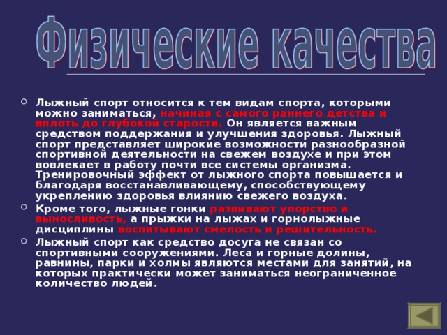 Лыжный спорт относится к тем видам спорта, которыми можно заниматься, начиная с самого раннего детства и вплоть до глубокой старости. Он является важным средством поддержания и улучшения здоровья. Лыжный спорт представляет широкие возможности разнообразной спортивной деятельности на свежем воздухе и при этом вовлекает в работу почти все системы организма. Тренировочный эффект от лыжного спорта повышается и благодаря восстанавливающему, способствующему укреплению здоровья влиянию свежего воздуха. Кроме того, лыжные гонки развивают упорство и выносливость, а прыжки на лыжах и горнолыжные дисциплины воспитывают смелость и решительность.  Лыжный спорт как средство досуга не связан со спортивными сооружениями. Леса и горные долины, равнины, парки и холмы являются местами для занятий, на которых практически может заниматься неограниченное количество людей.    